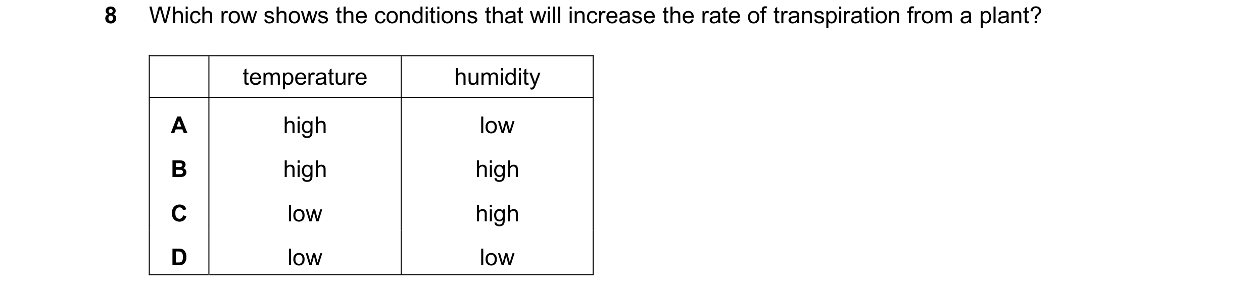 Question 19: Which row shows the conditions that will increase the rate of transpiration from a plant? temperature humidity A high low B high high C low…