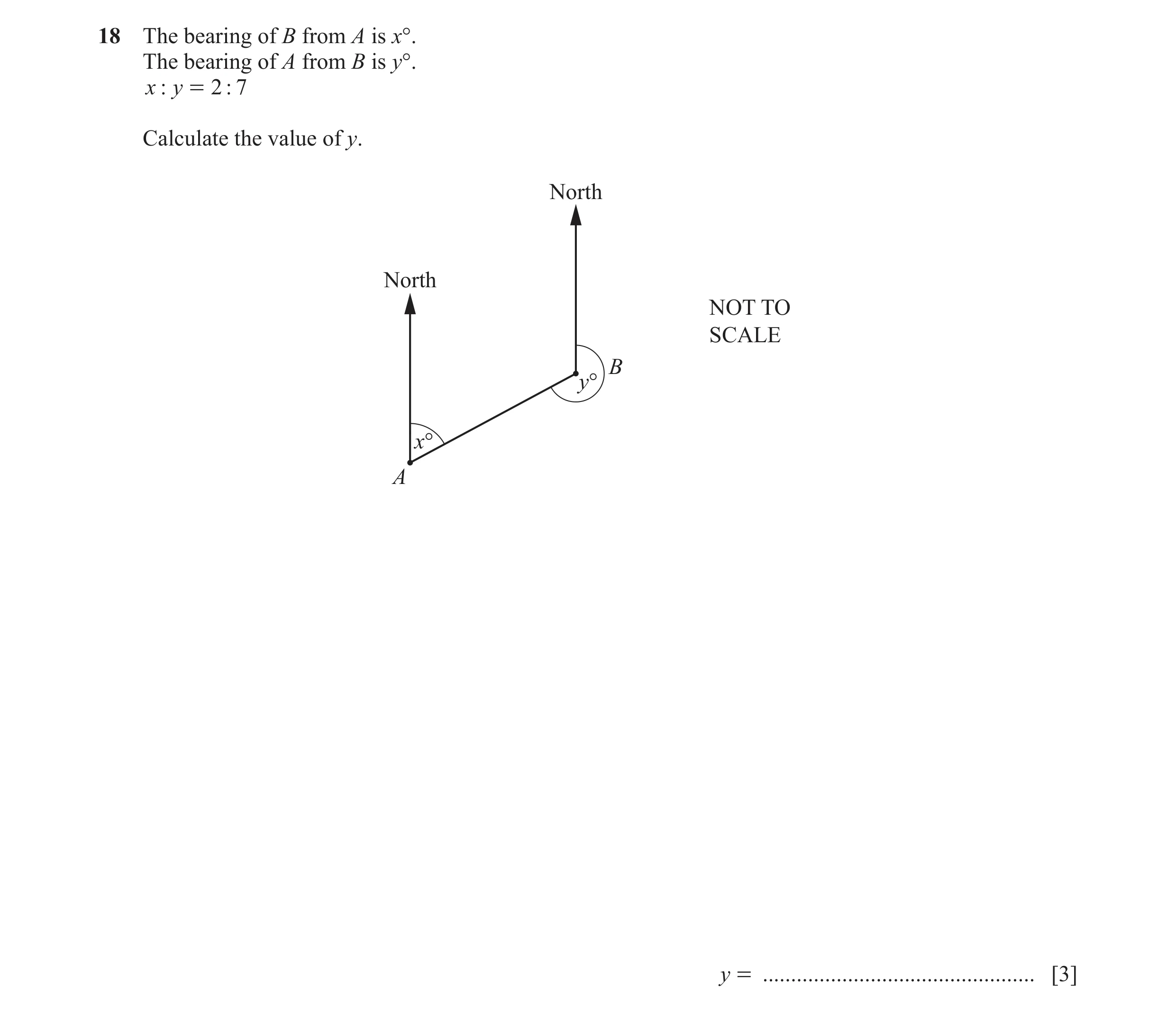 Question 103: The bearing of B from A is x°. The bearing of A from B is y°. x : y = 2 : 7 Calculate the value of y. North North NOT TO SCALE B y° x° A y …