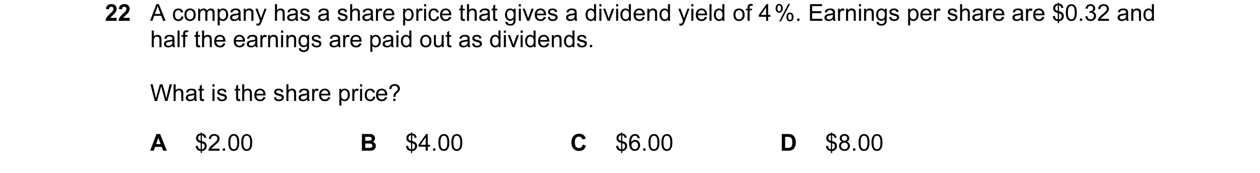 Question 38: A company has a share price that gives a dividend yield of 4 %. Earnings per share are $0.32 and half the earnings are paid out as dividend…