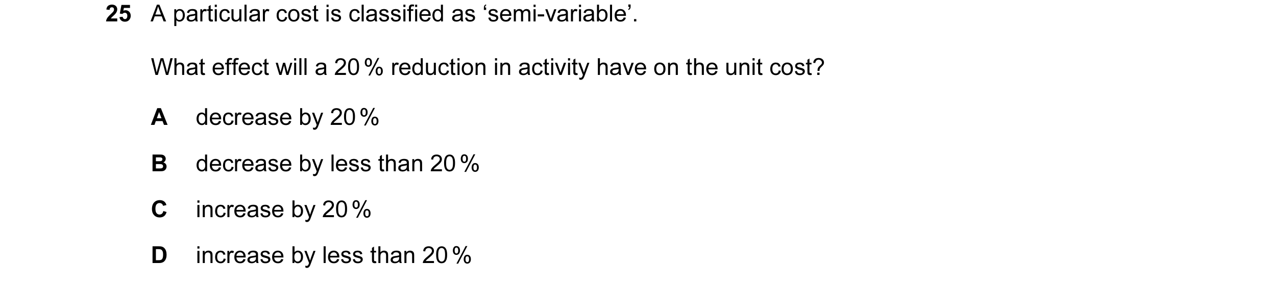 Question 26: A particular cost is classified as ‘semi-variable’. What effect will a 20 % reduction in activity have on the unit cost? A decrease by 20 %…
