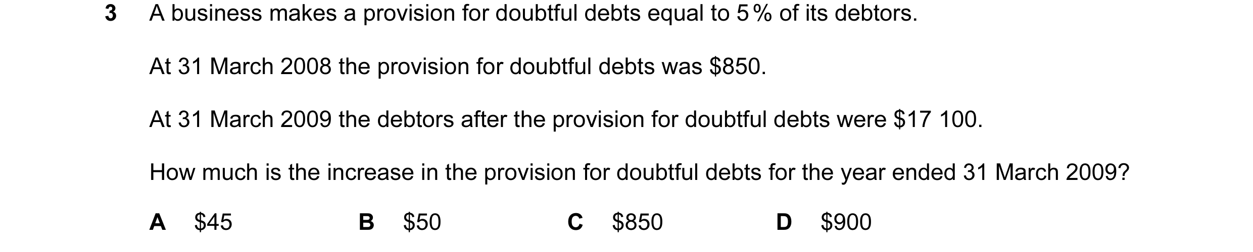 Question 26: A business makes a provision for doubtful debts equal to 5 % of its debtors. At 31 March 2008 the provision for doubtful debts was $850. At…