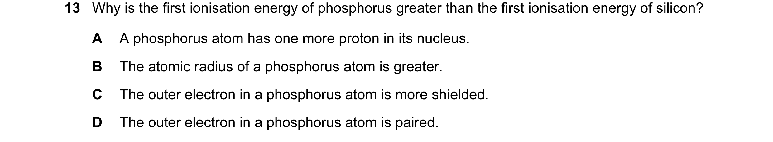 Question 13: Why is the first ionisation energy of phosphorus greater than the first ionisation energy of silicon? A A phosphorus atom has one more prot…