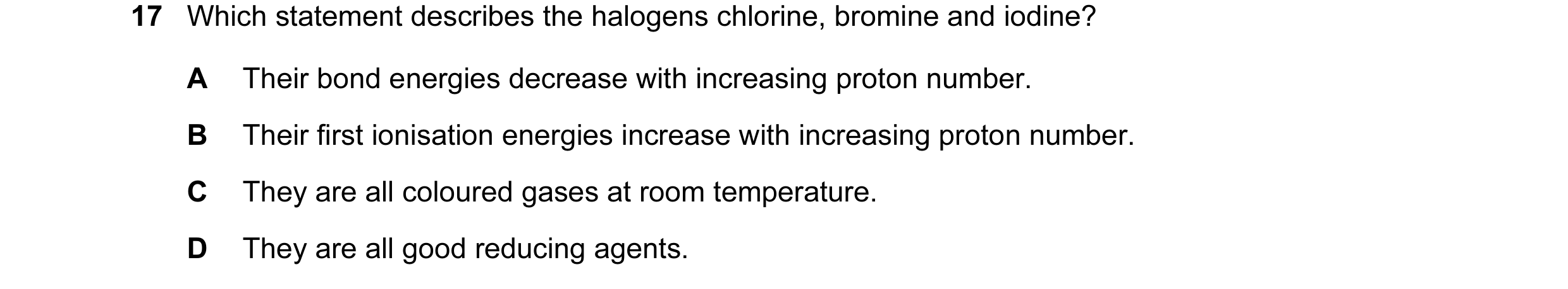 Question 9: Which statement describes the halogens chlorine, bromine and iodine? A Their bond energies decrease with increasing proton number. B Their …