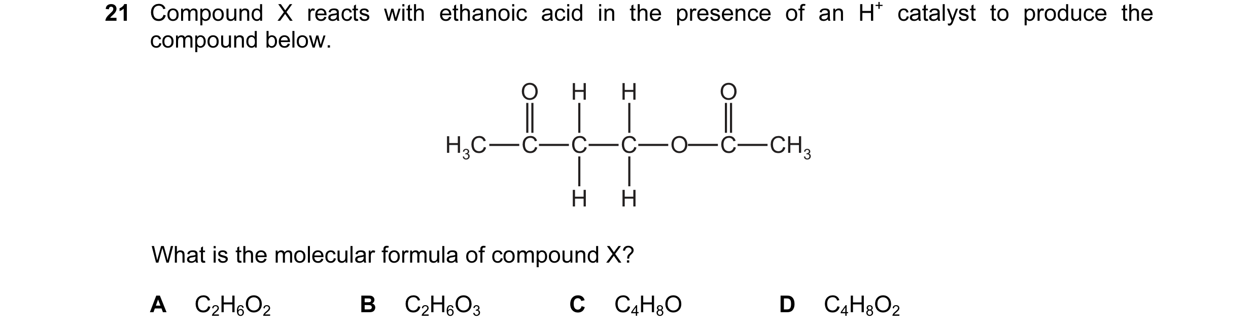 Question 21: Compound X reacts with ethanoic acid in the presence of an H+ catalyst to produce the compound below. O H H O H3C C C C O C CH3 H H What is…