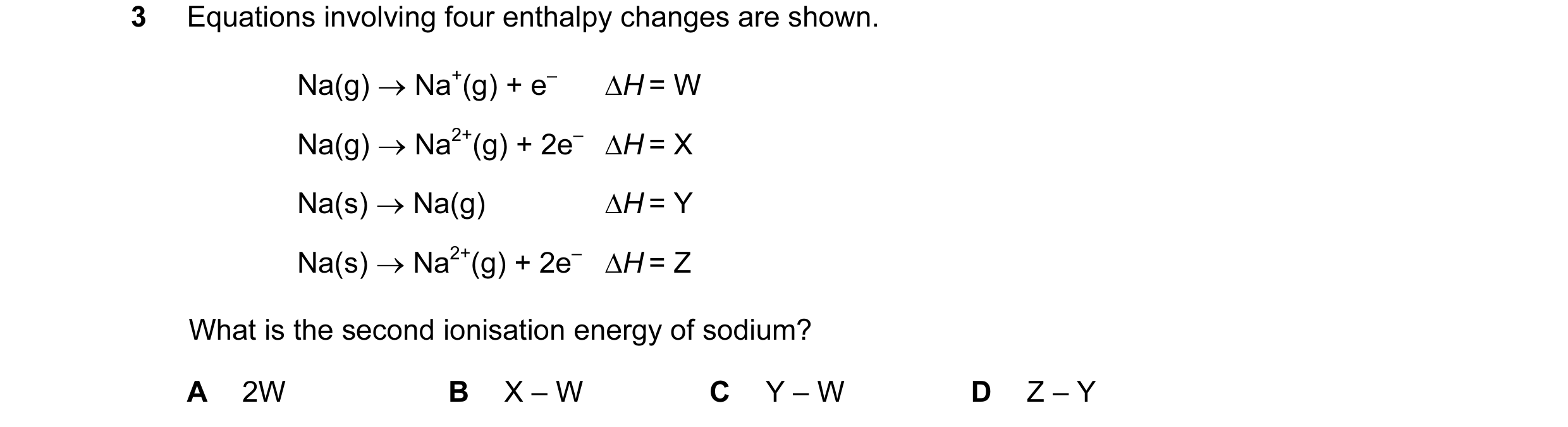 Question 14: Equations involving four enthalpy changes are shown. Na(g) → Na+(g) + e– ∆H = W Na(g) → Na2+(g) + 2e– ∆H = X Na(s) → Na(g) ∆H = Y Na(s) → N…