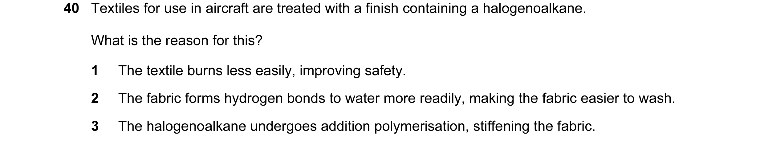 Question 30: Textiles for use in aircraft are treated with a finish containing a halogenoalkane. What is the reason for this? 1 The textile burns less e…
