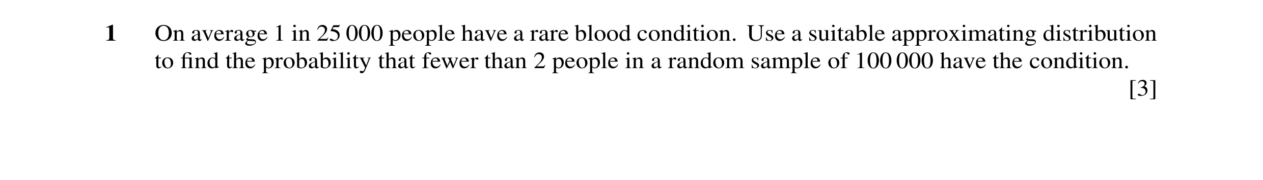 Question 16: On average 1 in 25 000 people have a rare blood condition. Use a suitable approximating distribution to ﬁnd the probability that fewer than…