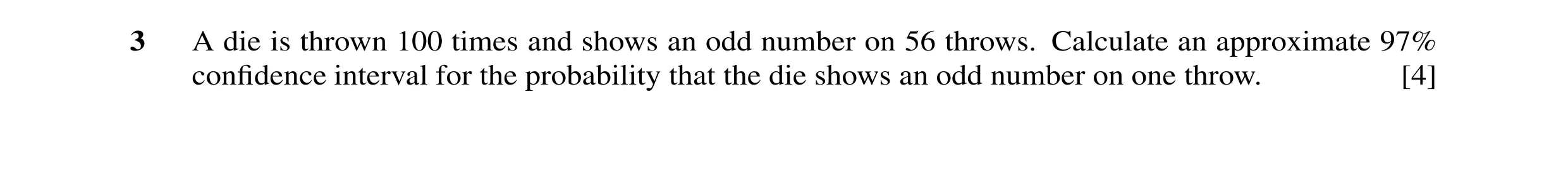 Question 14: A die is thrown 100 times and shows an odd number on 56 throws. Calculate an approximate 97% conﬁdence interval for the probability that th…