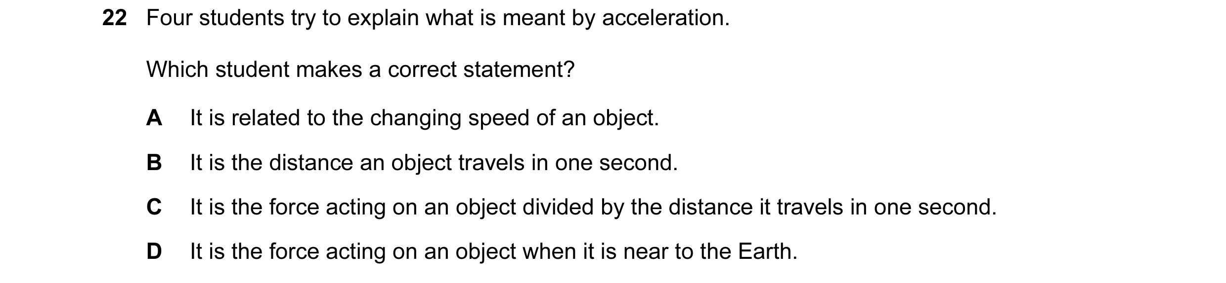 Question 4: Four students try to explain what is meant by acceleration. Which student makes a correct statement? A It is related to the changing speed …