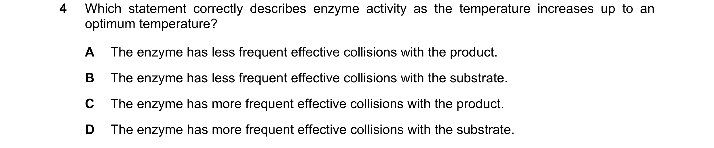 Question 4: Which statement correctly describes enzyme activity as the temperature increases up to an optimum temperature? A The enzyme has less freque…
