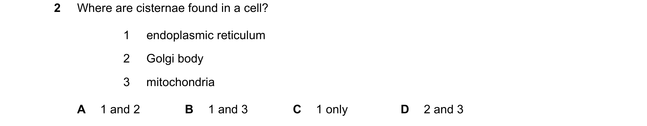 Question 302: Where are cisternae found in a cell? 1 endoplasmic reticulum 2 Golgi body 3 mitochondria A 1 and 2 B 1 and 3 C 1 only D 2 and 3