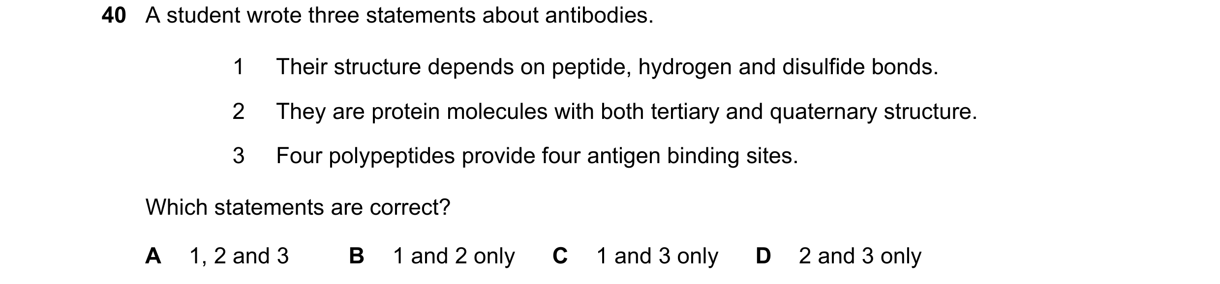 Question 213: A student wrote three statements about antibodies. 1 Their structure depends on peptide, hydrogen and disulfide bonds. 2 They are protein m…