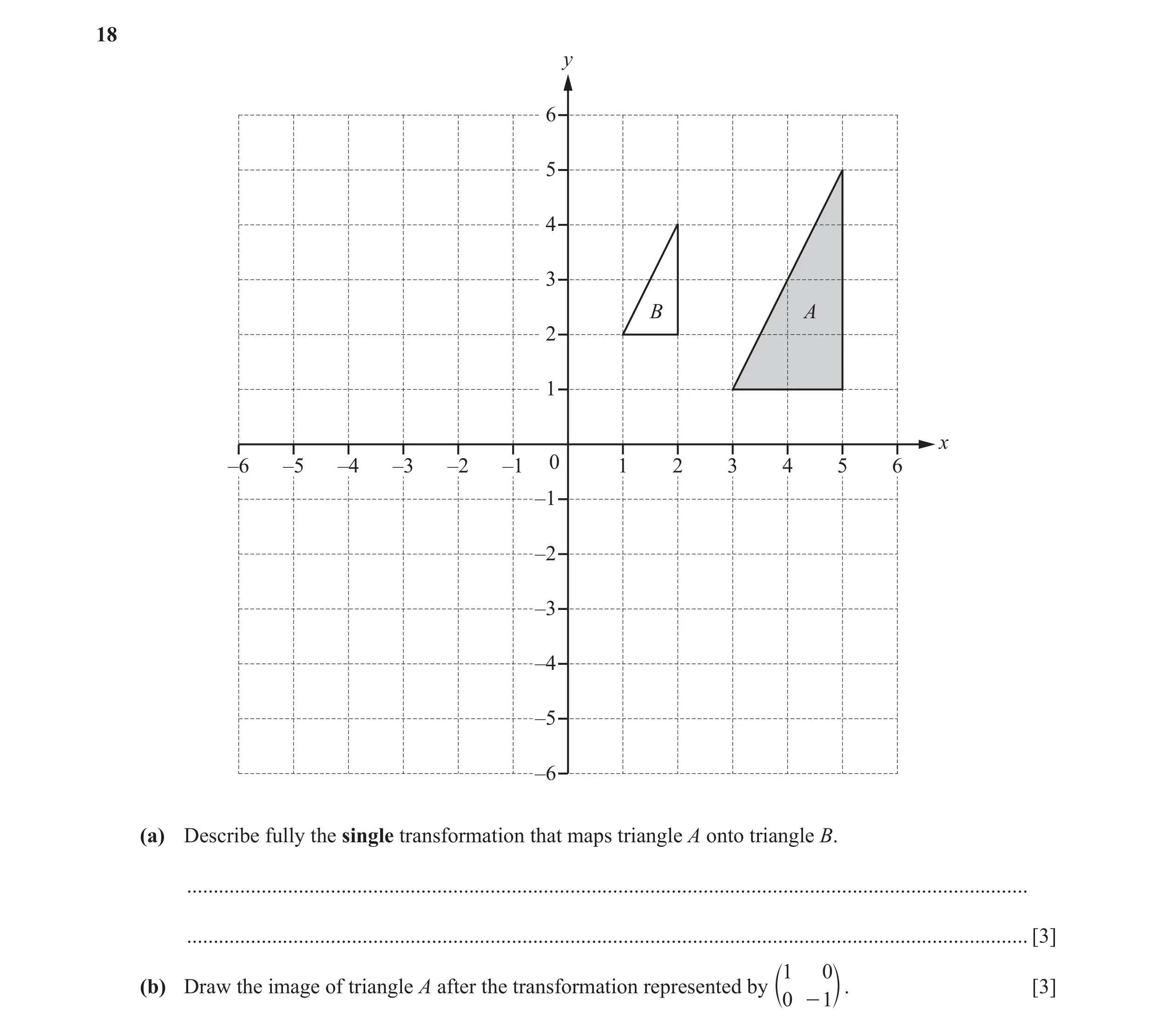 Question 13: y 6 5 4 3 B A 2 1 x –6 –5 –4 –3 –2 –1 0 1 2 3 4 5 6 –1 –2 –3 –4 –5 –6 (a) Describe fully the single transformation that maps triangle A ont…