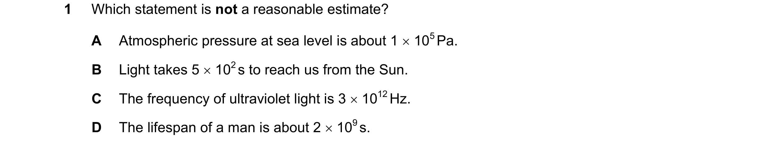 Question 65: Which statement is not a reasonable estimate? A Atmospheric pressure at sea level is about 1 × 105 Pa. B Light takes 5 × 102 s to reach us …