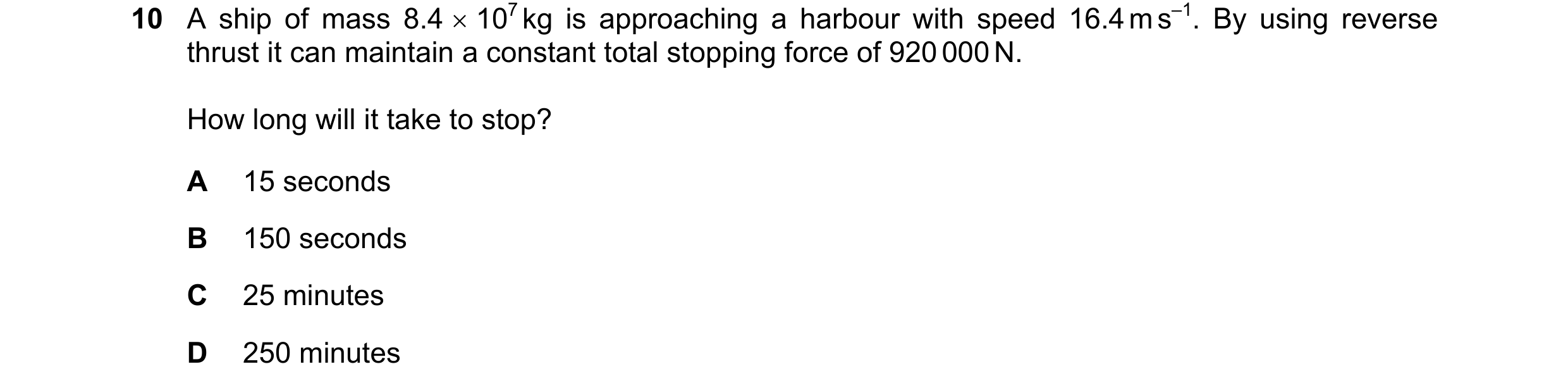 Question 122: A ship of mass 8.4 × 107 kg is approaching a harbour with speed 16.4 m s–1. By using reverse thrust it can maintain a constant total stoppi…