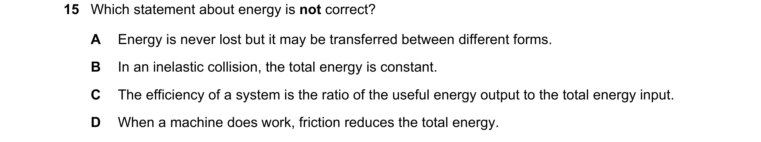 Question 161: Which statement about energy is not correct? A Energy is never lost but it may be transferred between different forms. B In an inelastic co…