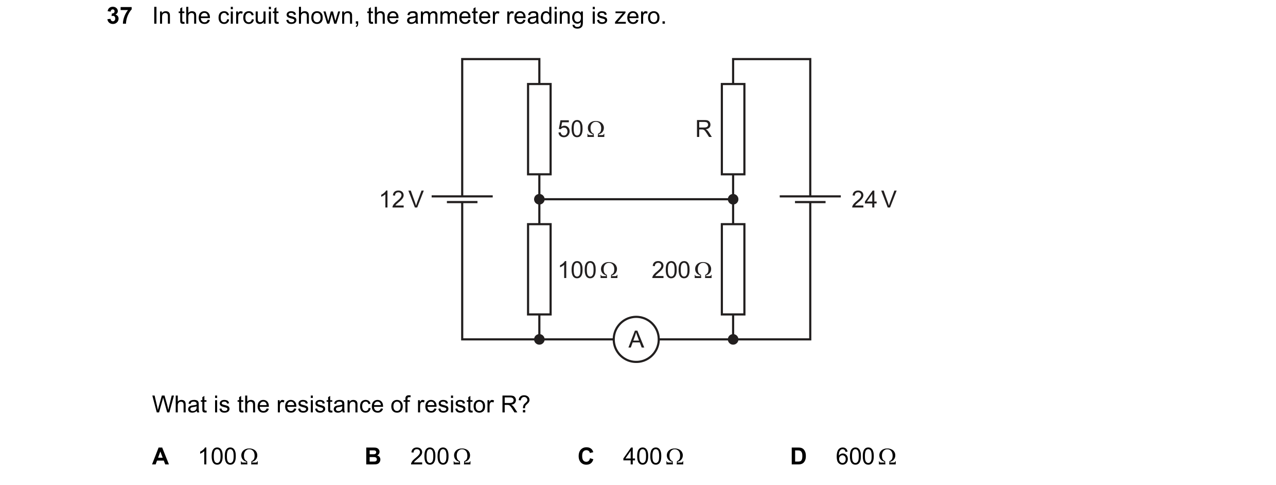 Question 41: In the circuit shown, the ammeter reading is zero. 50 Ω R 12 V 24 V 100 Ω 200 Ω A What is the resistance of resistor R? A 100 Ω B 200 Ω C 4…