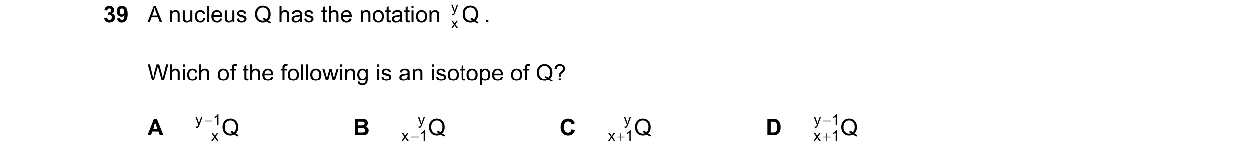 Question 95: A nucleus Q has the notation Q y . x Which of the following is an isotope of Q? A y − 1 Q B y Q C y Q D y − 1 Q x x− 1 x+ 1 x + 1