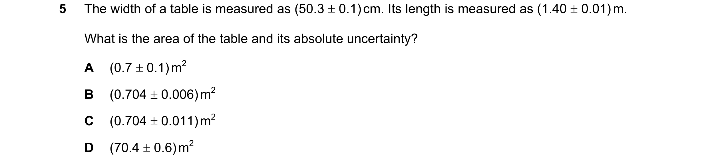 Question 97: The width of a table is measured as (50.3 ± 0.1) cm. Its length is measured as (1.40 ± 0.01) m. What is the area of the table and its absol…