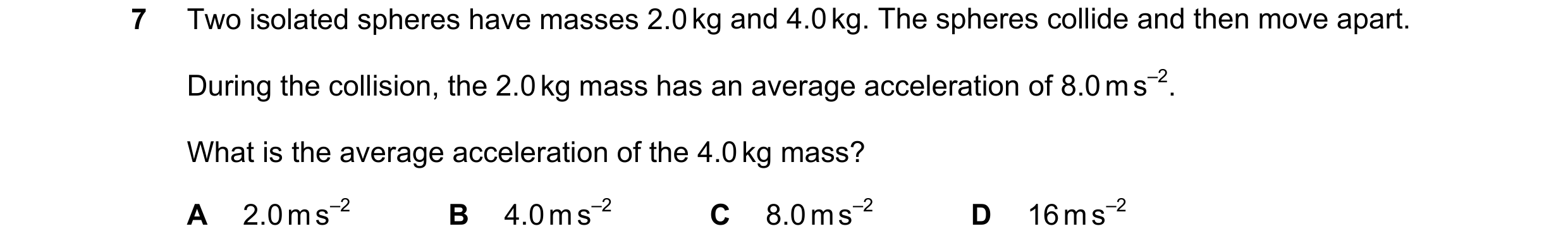 Question 98: Two isolated spheres have masses 2.0 kg and 4.0 kg. The spheres collide and then move apart. During the collision, the 2.0 kg mass has an a…