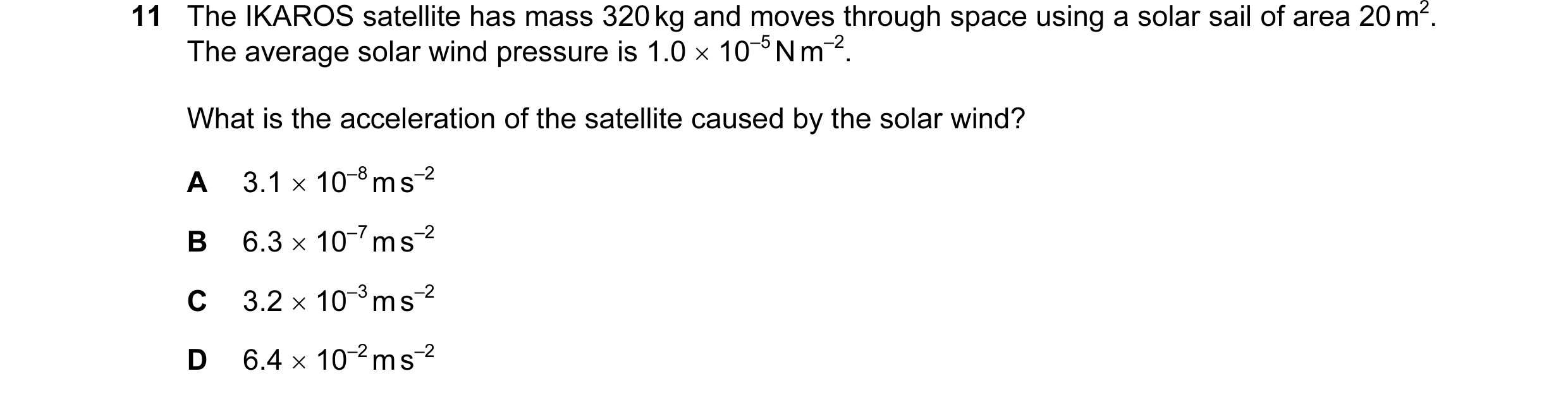 Question 73: The IKAROS satellite has mass 320 kg and moves through space using a solar sail of area 20 m2. The average solar wind pressure is 1.0 × 10–…
