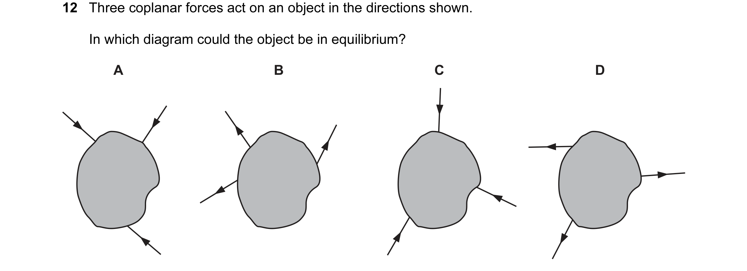 Question 63: Three coplanar forces act on an object in the directions shown. In which diagram could the object be in equilibrium? A B C D