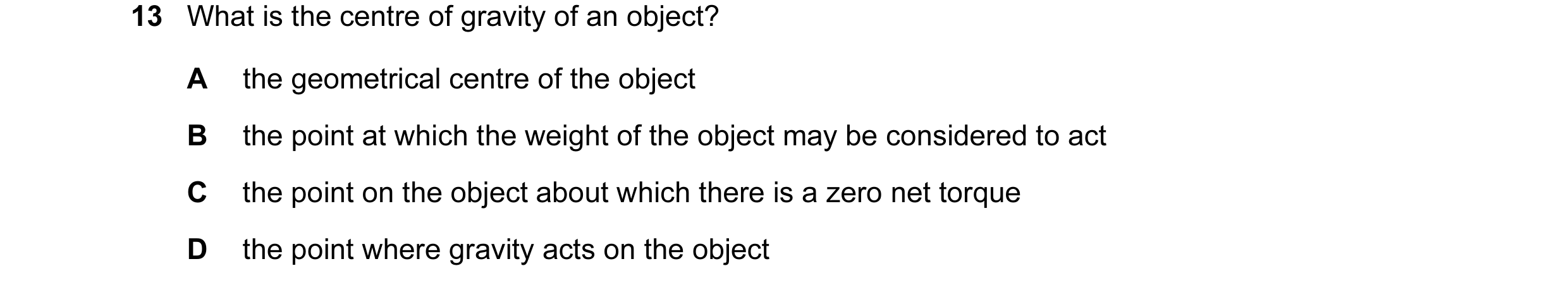 Question 58: What is the centre of gravity of an object? A the geometrical centre of the object B the point at which the weight of the object may be con…