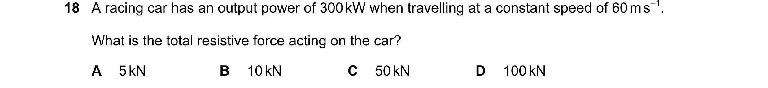 Question 111: A racing car has an output power of 300 kW when travelling at a constant speed of 60 m s–1. What is the total resistive force acting on the…