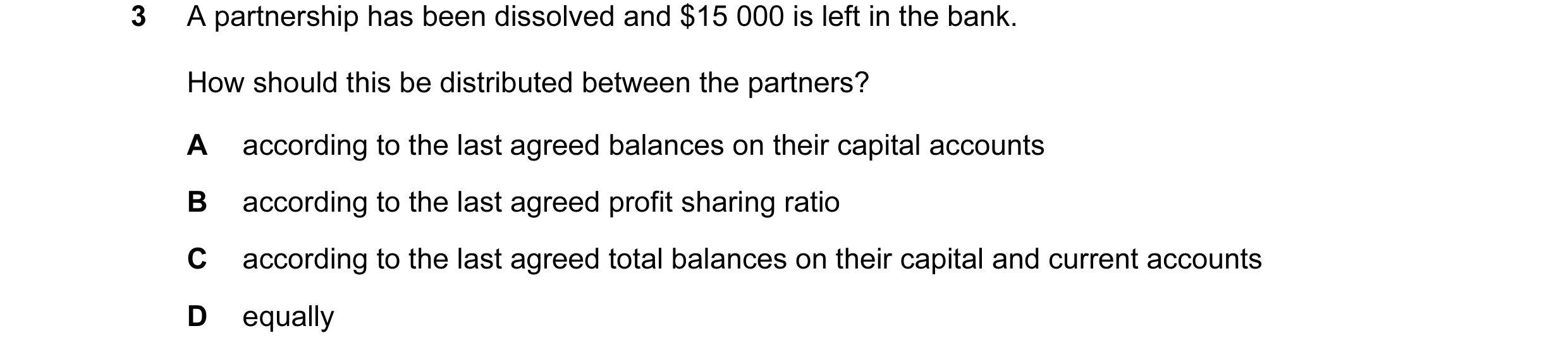 Question 3: A partnership has been dissolved and $15 000 is left in the bank. How should this be distributed between the partners? A according to the l…