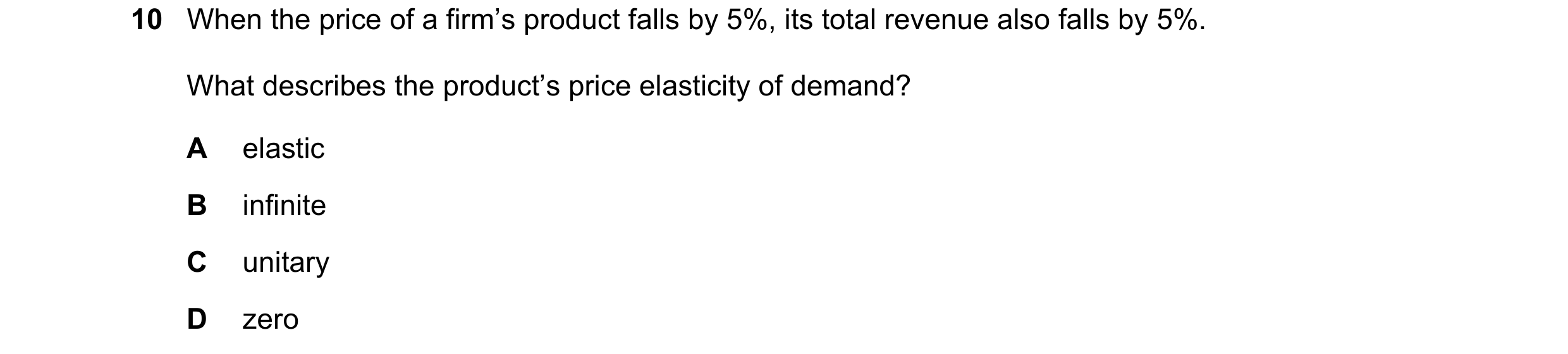 Question 255: When the price of a firm’s product falls by 5%, its total revenue also falls by 5%. What describes the product’s price elasticity of demand…