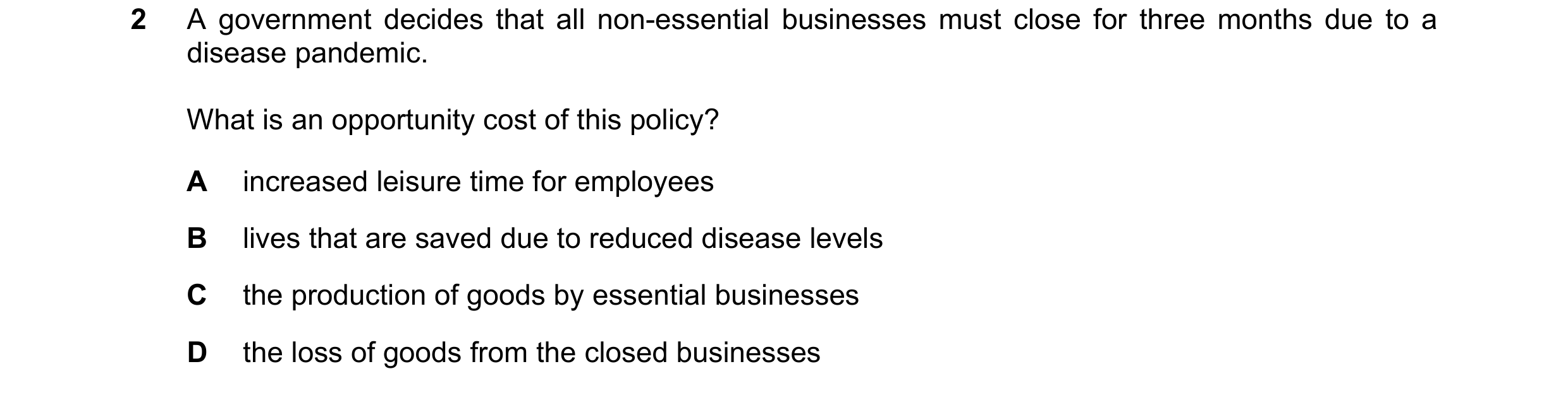 Question 110: A government decides that all non-essential businesses must close for three months due to a disease pandemic. What is an opportunity cost o…