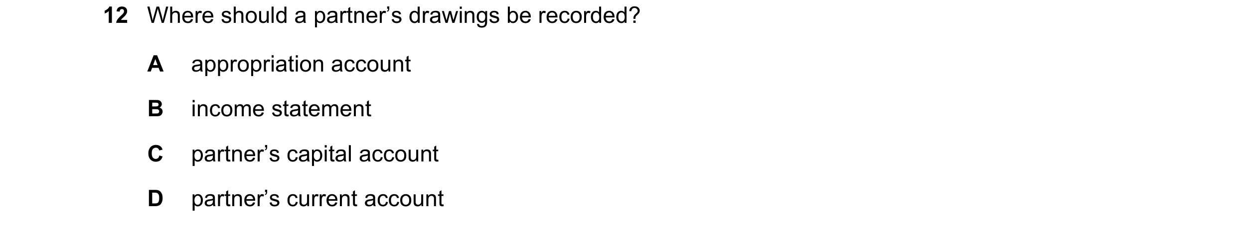 Question 228: Where should a partner’s drawings be recorded? A appropriation account B income statement C partner’s capital account D partner’s current a…