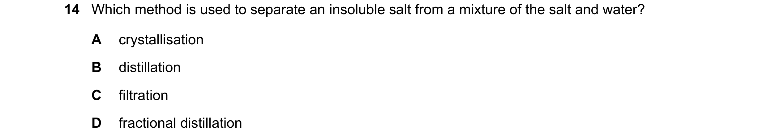Question 63: Which method is used to separate an insoluble salt from a mixture of the salt and water? A crystallisation B distillation C filtration D fr…