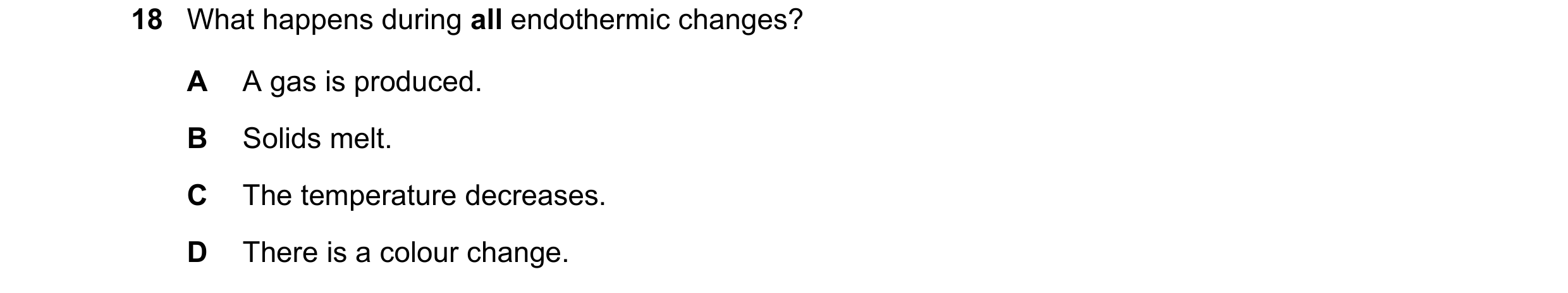 Question 45: What happens during all endothermic changes? A A gas is produced. B Solids melt. C The temperature decreases. D There is a colour change.