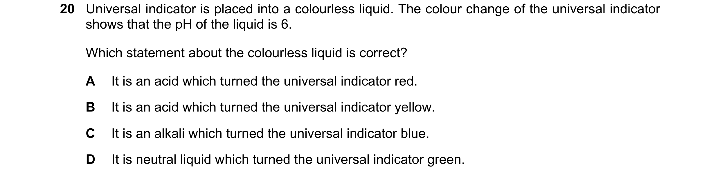 Question 60: Universal indicator is placed into a colourless liquid. The colour change of the universal indicator shows that the pH of the liquid is 6. …