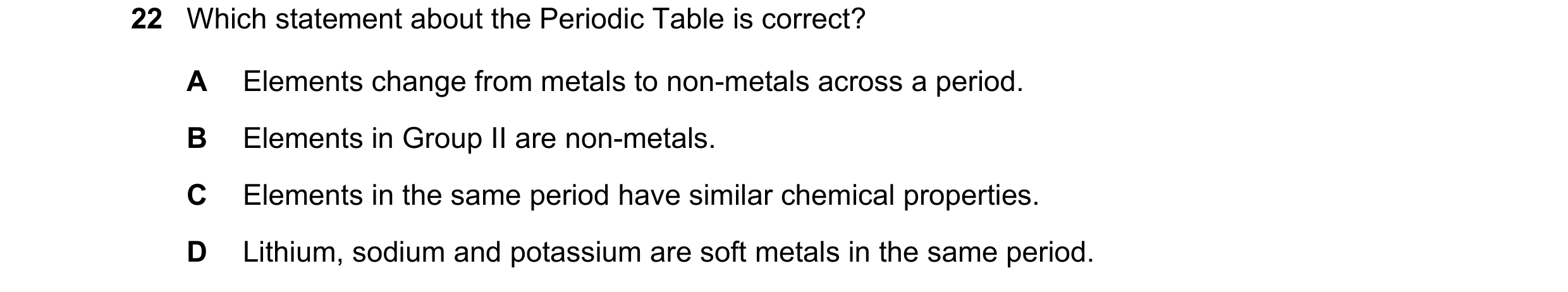 Question 36: Which statement about the Periodic Table is correct? A Elements change from metals to non-metals across a period. B Elements in Group II ar…