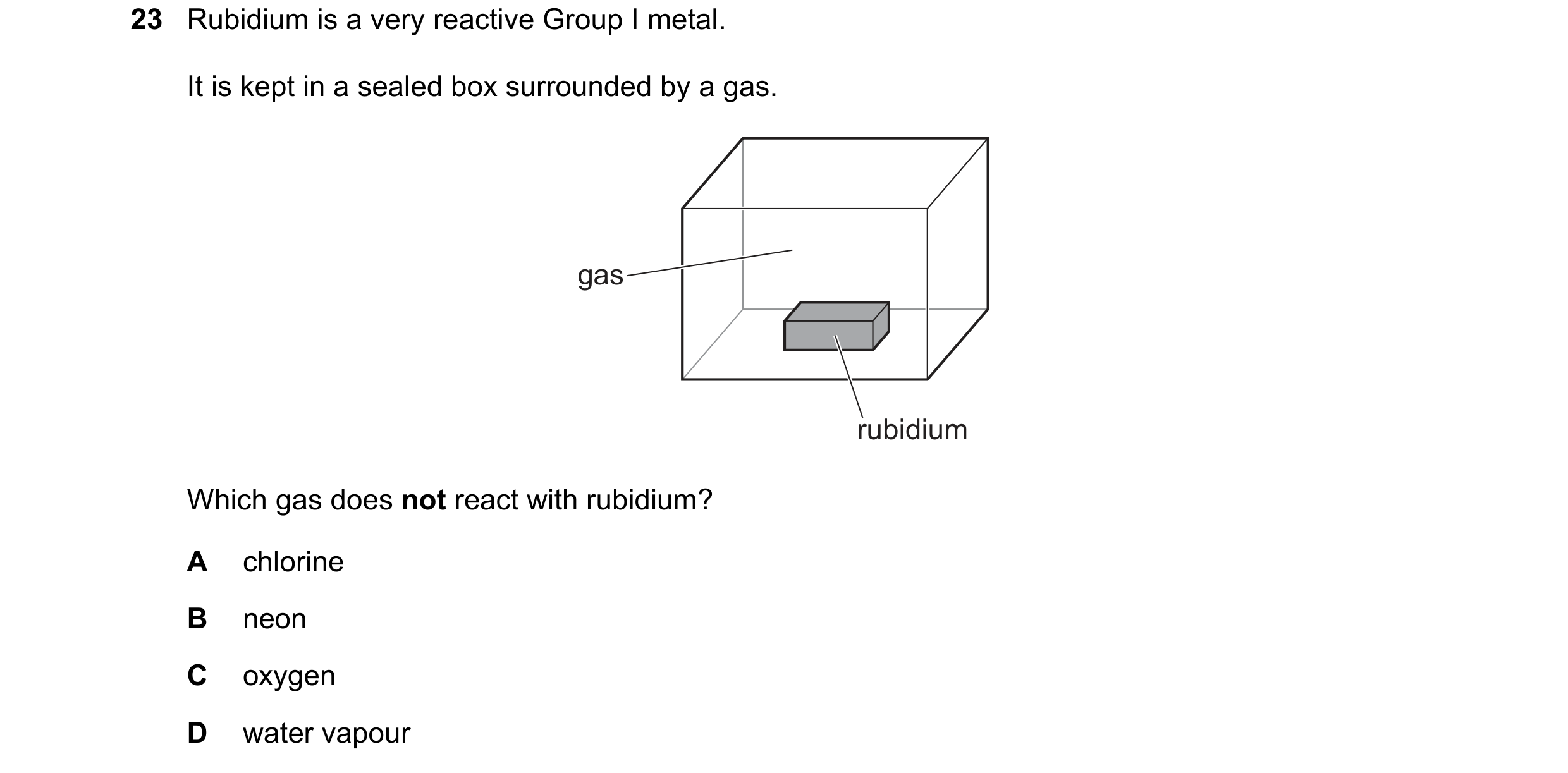 Question 36: Rubidium is a very reactive Group I metal. It is kept in a sealed box surrounded by a gas. gas rubidium Which gas does not react with rubid…