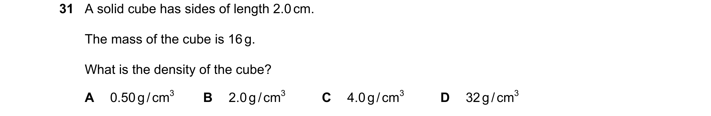 Question 55: A solid cube has sides of length 2.0 cm. The mass of the cube is 16 g. What is the density of the cube? A 0.50 g / cm3 B 2.0 g / cm3 C 4.0 …