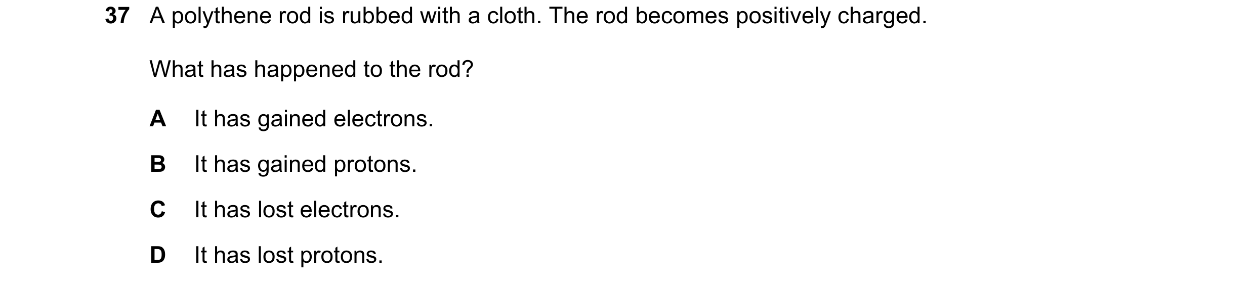 Question 84: A polythene rod is rubbed with a cloth. The rod becomes positively charged. What has happened to the rod? A It has gained electrons. B It h…