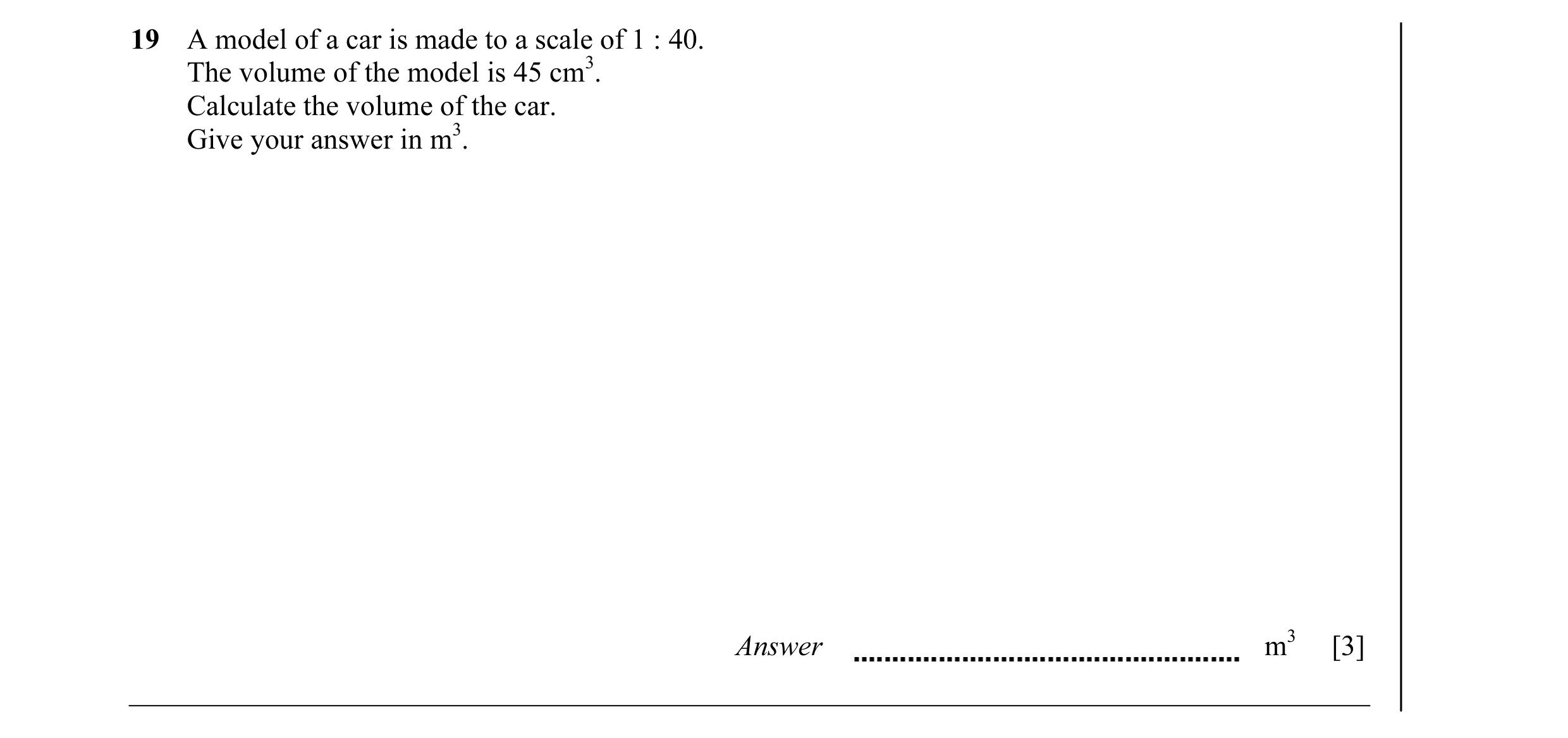 Question 1: A model of a car is made to a scale of 1 : 40. The volume of the model is 45 cm3. Calculate the volume of the car. Give your answer in m3. …