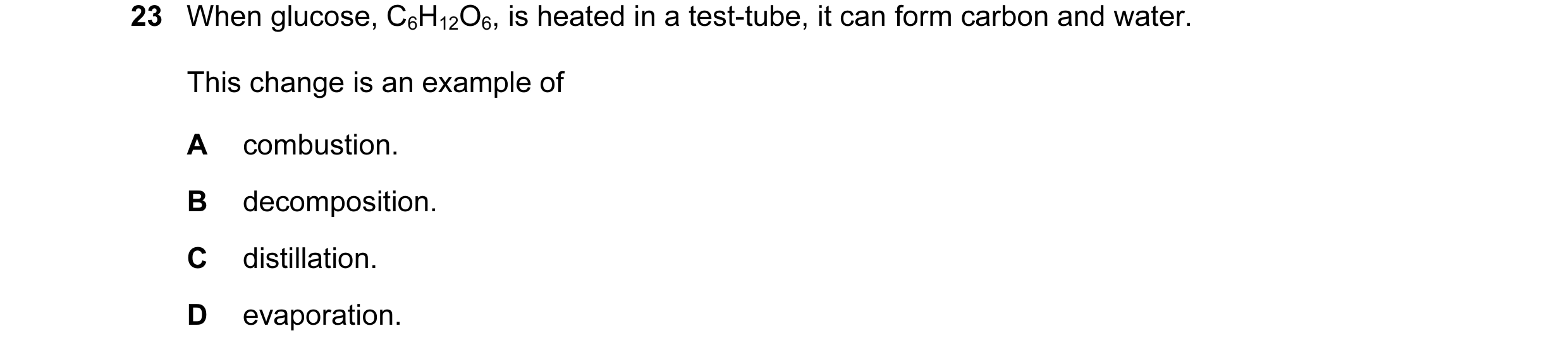 Question 2: When glucose, C6H12O6, is heated in a test-tube, it can form carbon and water. This change is an example of A combustion. B decomposition. …