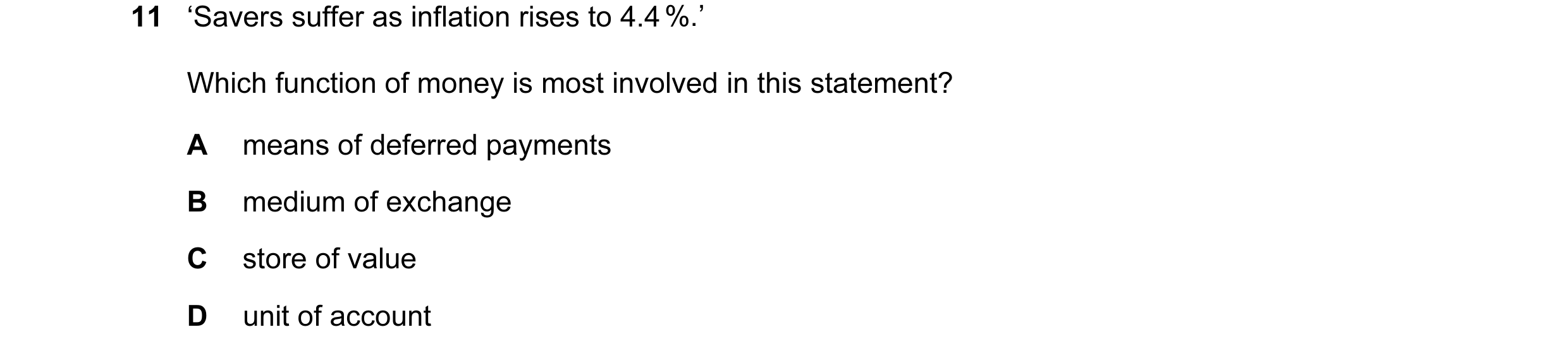 Question 19: ‘Savers suffer as inflation rises to 4.4 %.’ Which function of money is most involved in this statement? A means of deferred payments B med…