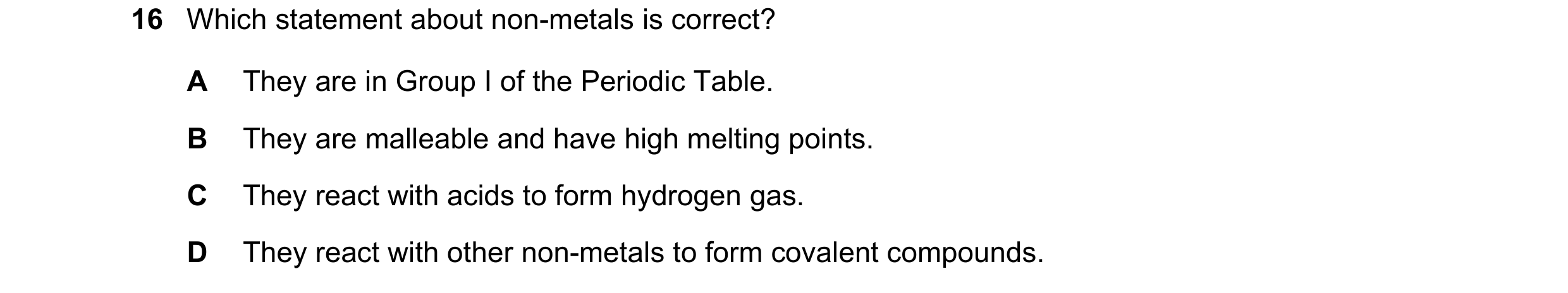 Question 56: Which statement about non-metals is correct? A They are in Group I of the Periodic Table. B They are malleable and have high melting points…