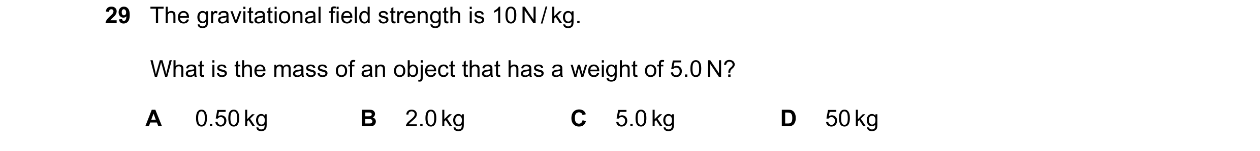 Question 36: The gravitational field strength is 10 N / kg. What is the mass of an object that has a weight of 5.0 N? A 0.50 kg B 2.0 kg C 5.0 kg D 50 kg