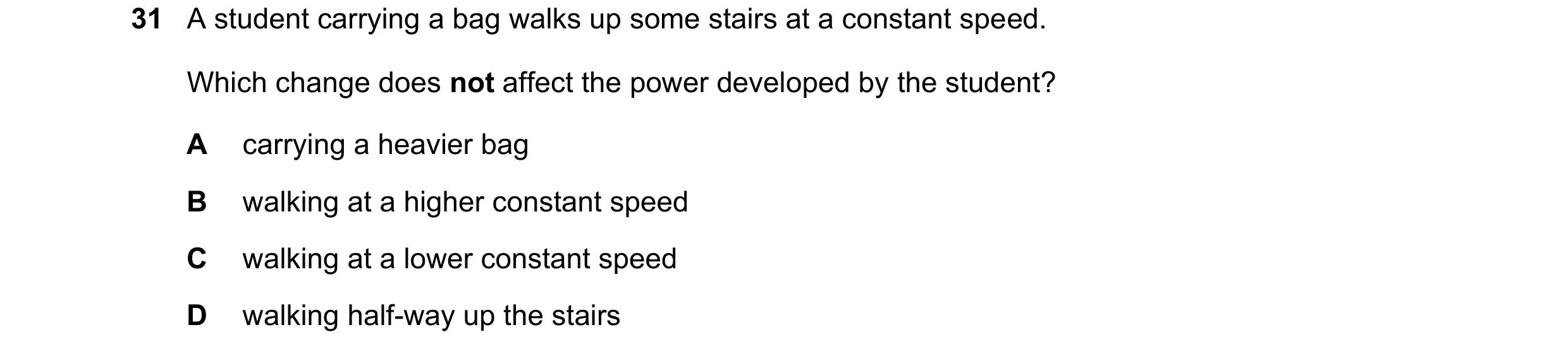 Question 94: A student carrying a bag walks up some stairs at a constant speed. Which change does not affect the power developed by the student? A carry…