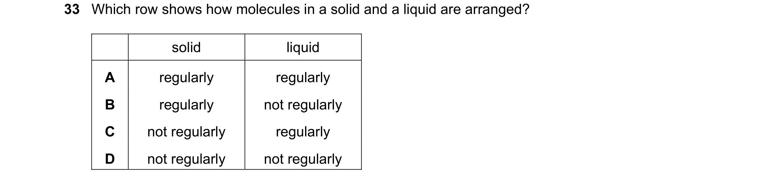 Question 66: Which row shows how molecules in a solid and a liquid are arranged? solid liquid A regularly regularly B regularly not regularly C not regu…