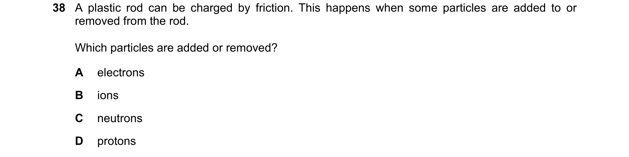 Question 94: A plastic rod can be charged by friction. This happens when some particles are added to or removed from the rod. Which particles are added …