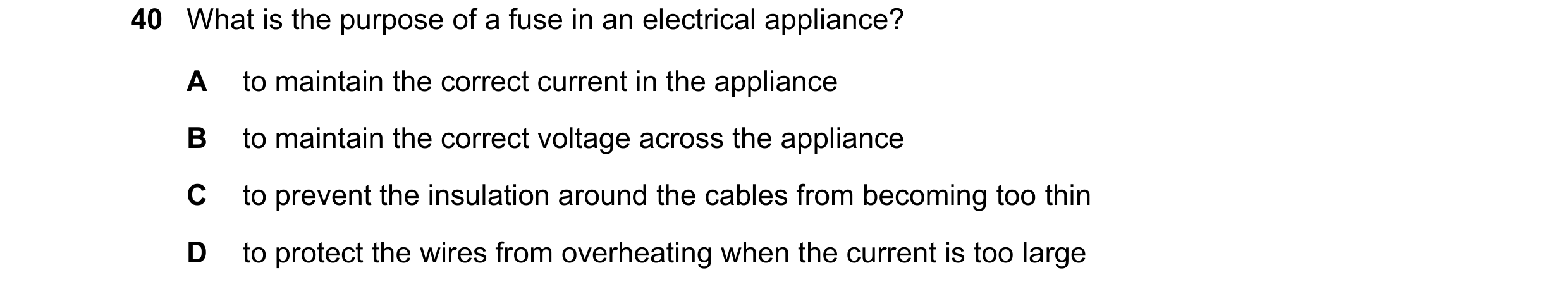 Question 55: What is the purpose of a fuse in an electrical appliance? A to maintain the correct current in the appliance B to maintain the correct volt…