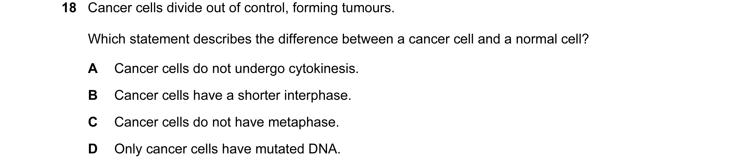 Question 17: Cancer cells divide out of control, forming tumours. Which statement describes the difference between a cancer cell and a normal cell? A Ca…