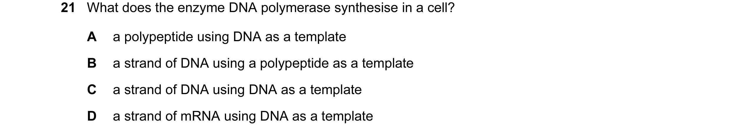 Question 19: What does the enzyme DNA polymerase synthesise in a cell? A a polypeptide using DNA as a template B a strand of DNA using a polypeptide as …